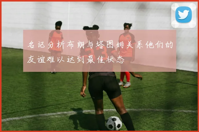 名记分析布朗与塔图姆关系他们的友谊难以达到最佳状态