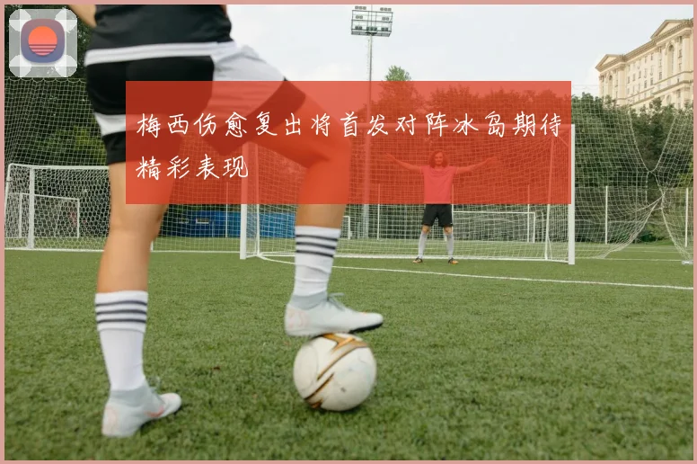 梅西伤愈复出将首发对阵冰岛期待精彩表现