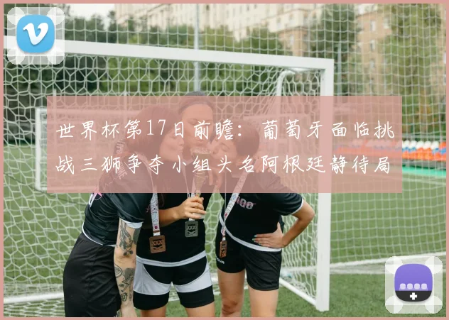 世界杯第17日前瞻：葡萄牙面临挑战三狮争夺小组头名阿根廷静待局势变化