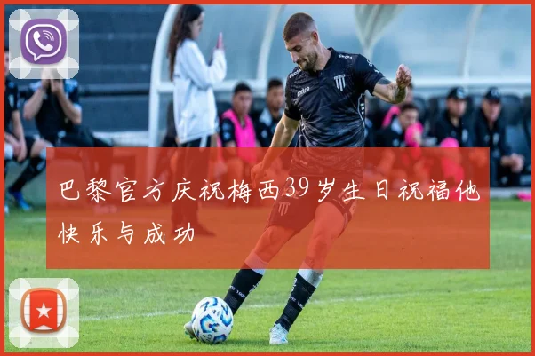 巴黎官方庆祝梅西39岁生日祝福他快乐与成功
