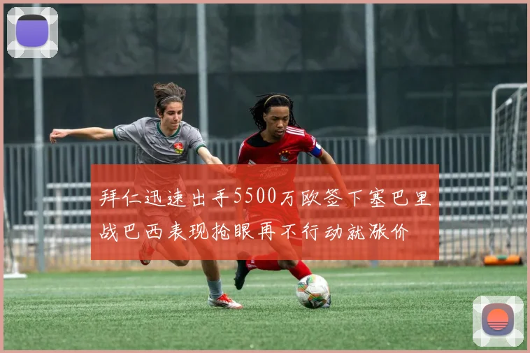 拜仁迅速出手5500万欧签下塞巴里战巴西表现抢眼再不行动就涨价
